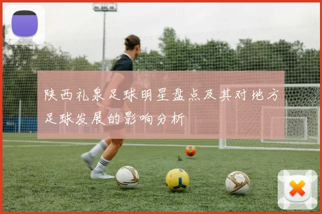 陕西礼泉足球明星盘点及其对地方足球发展的影响分析