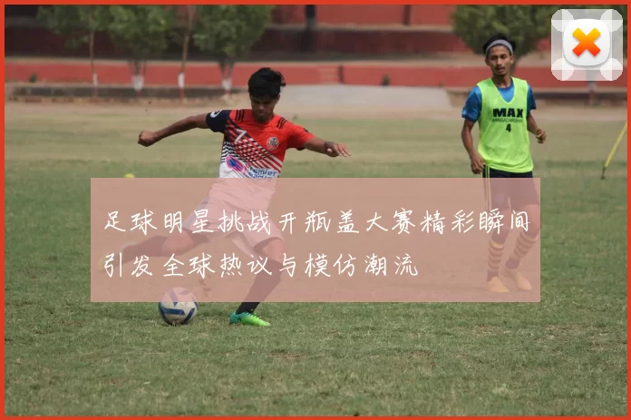 足球明星挑战开瓶盖大赛精彩瞬间引发全球热议与模仿潮流