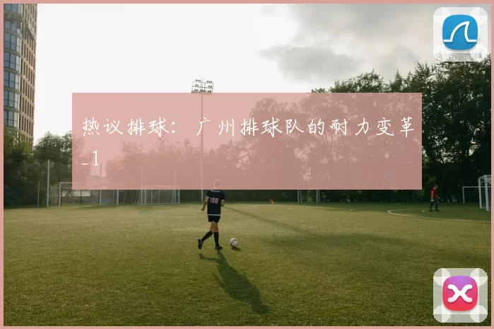 热议排球：广州排球队的耐力变革_1