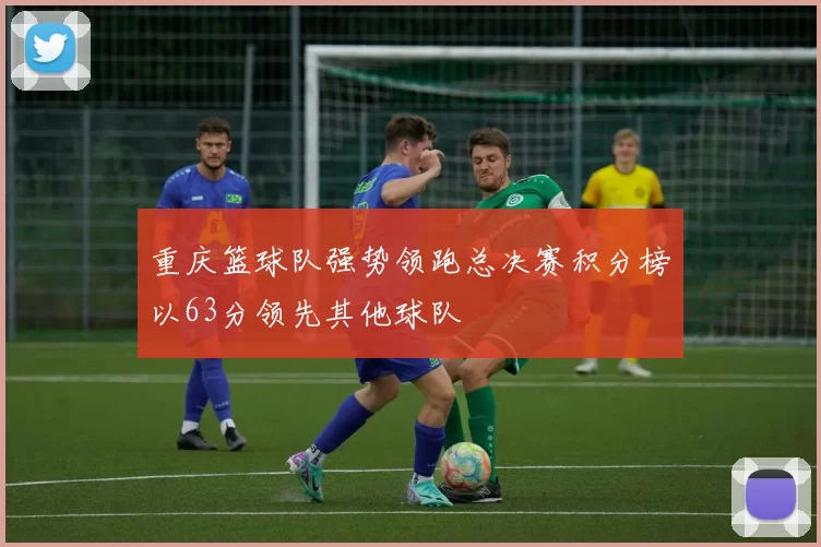 重庆篮球队强势领跑总决赛积分榜以63分领先其他球队