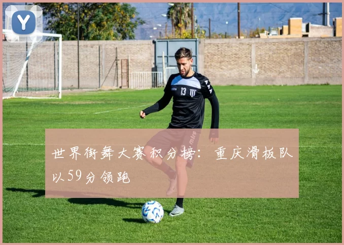 世界街舞大赛积分榜：重庆滑板队以59分领跑