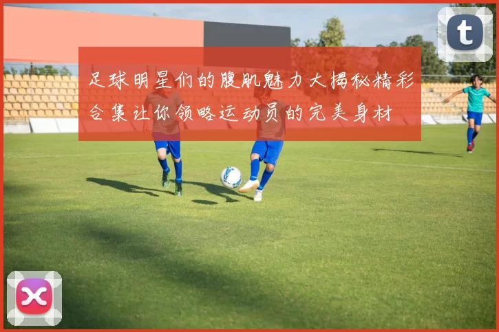 足球明星们的腹肌魅力大揭秘精彩合集让你领略运动员的完美身材