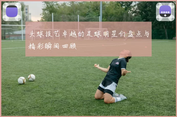 头球技艺卓越的足球明星们盘点与精彩瞬间回顾