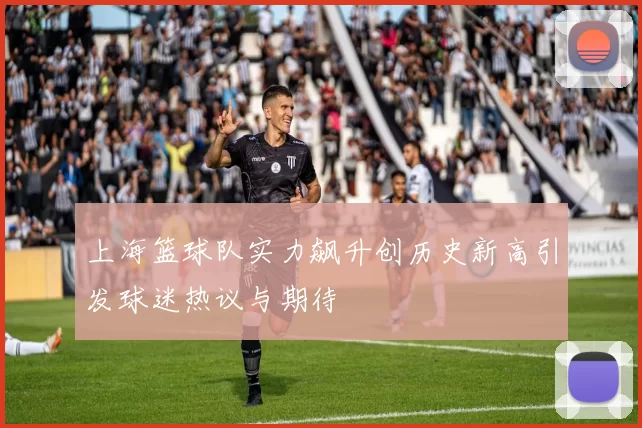 上海篮球队实力飙升创历史新高引发球迷热议与期待